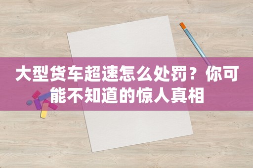 大型貨車(chē)超速怎么處罰？你可能不知道的驚人真相