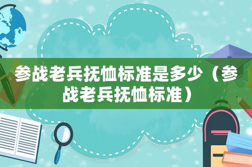 參戰老兵撫恤標準是多少（參戰老兵撫恤標準）