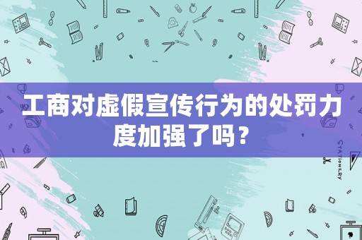 工商對虛假宣傳行為的處罰力度加強了嗎？