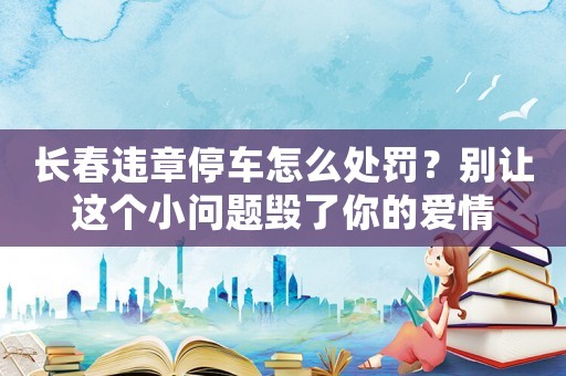 長春違章停車怎么處罰？別讓這個小問題毀了你的愛情