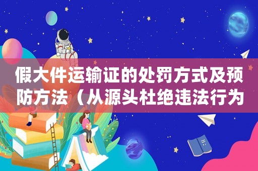 假大件運輸證的處罰方式及預防方法（從源頭杜絕違法行為）