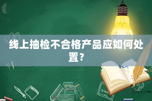 線上抽檢不合格產(chǎn)品應如何處置？