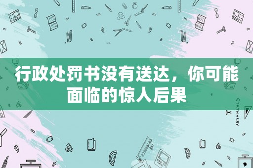 行政處罰書沒有送達，你可能面臨的驚人后果