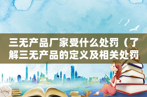 三無產(chǎn)品廠家受什么處罰（了解三無產(chǎn)品的定義及相關(guān)處罰規(guī)定）