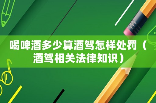 喝啤酒多少算酒駕怎樣處罰（酒駕相關法律知識）