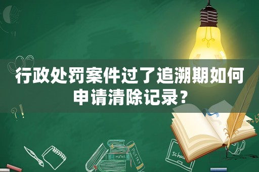 行政處罰案件過了追溯期如何申請清除記錄？