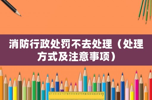 消防行政處罰不去處理（處理方式及注意事項）