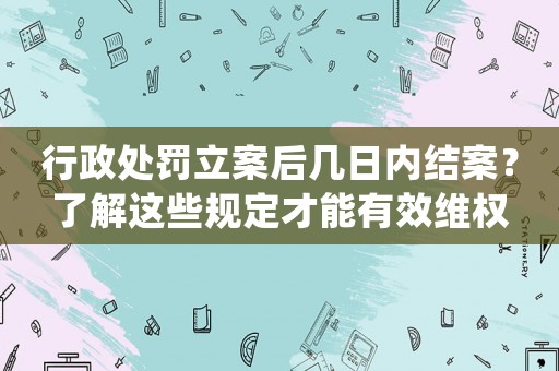 行政處罰立案后幾日內結案？了解這些規定才能有效維權