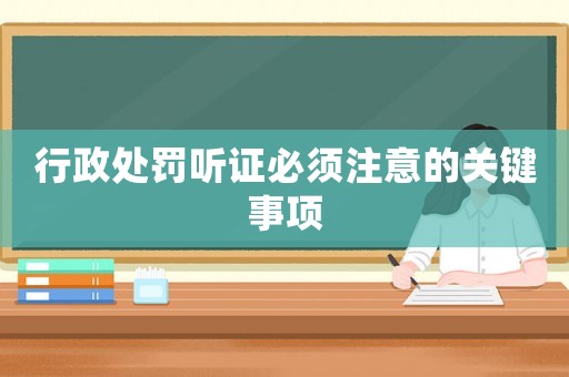 行政處罰聽證必須注意的關鍵事項