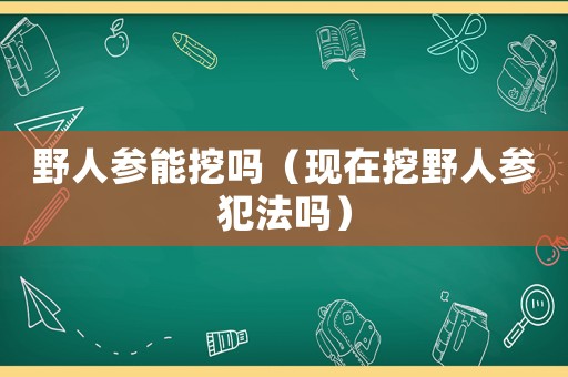野人參能挖嗎（現(xiàn)在挖野人參犯法嗎）