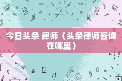 今日頭條 律師（頭條律師咨詢在哪里）