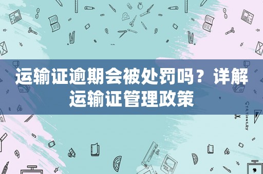 運輸證逾期會被處罰嗎？詳解運輸證管理政策