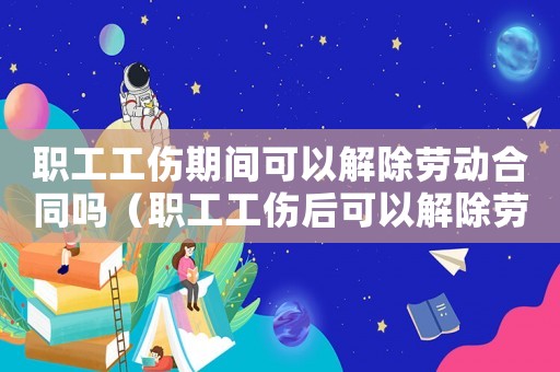 職工工傷期間可以解除勞動合同嗎（職工工傷后可以解除勞動合同嗎）