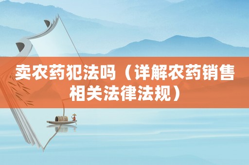 賣農(nóng)藥犯法嗎（詳解農(nóng)藥銷售相關(guān)法律法規(guī)）