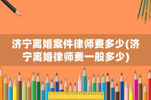 濟寧離婚案件律師費多少(濟寧離婚律師費一般多少)