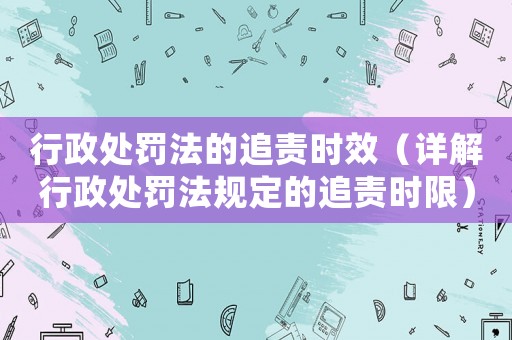 行政處罰法的追責時效（詳解行政處罰法規(guī)定的追責時限）