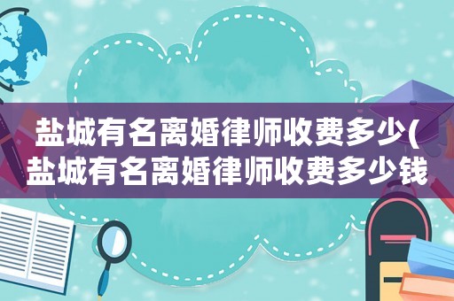 鹽城有名離婚律師收費(fèi)多少(鹽城有名離婚律師收費(fèi)多少錢)