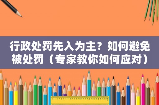 行政處罰先入為主？如何避免被處罰（專家教你如何應對）