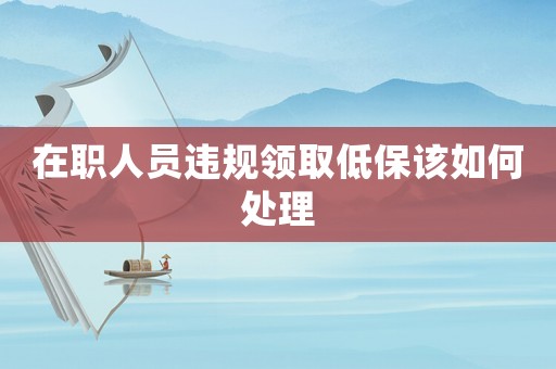 在職人員違規領取低保該如何處理