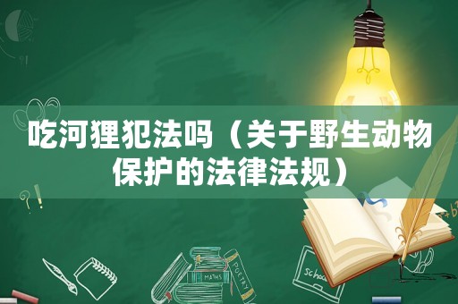 吃河貍犯法嗎（關(guān)于野生動(dòng)物保護(hù)的法律法規(guī)）