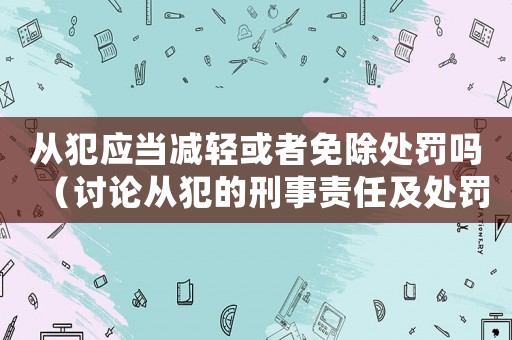 從犯應(yīng)當(dāng)減輕或者免除處罰嗎（討論從犯的刑事責(zé)任及處罰減免問題）