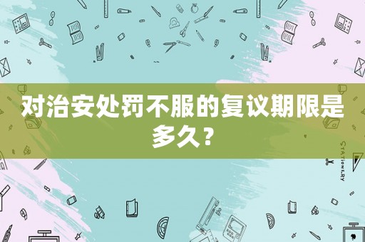 對治安處罰不服的復議期限是多久？