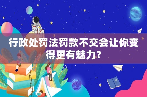 行政處罰法罰款不交會讓你變得更有魅力？