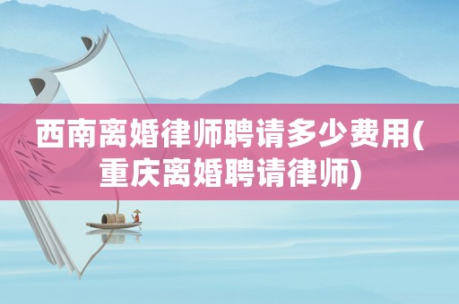 西南離婚律師聘請多少費用(重慶離婚聘請律師)