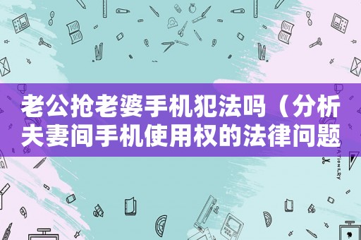 老公搶老婆手機犯法嗎（分析夫妻間手機使用權的法律問題）