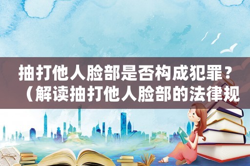 抽打他人臉部是否構(gòu)成犯罪？（解讀抽打他人臉部的法律規(guī)定）