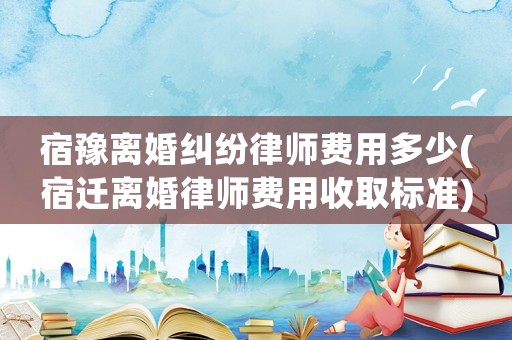 宿豫離婚糾紛律師費(fèi)用多少(宿遷離婚律師費(fèi)用收取標(biāo)準(zhǔn))