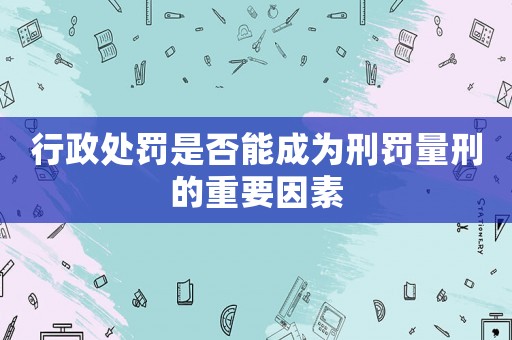 行政處罰是否能成為刑罰量刑的重要因素