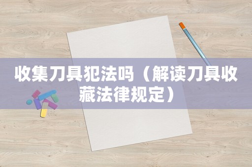 收集刀具犯法嗎（解讀刀具收藏法律規定）