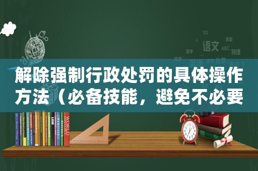 解除強(qiáng)制行政處罰的具體操作方法（必備技能，避免不必要的麻煩）