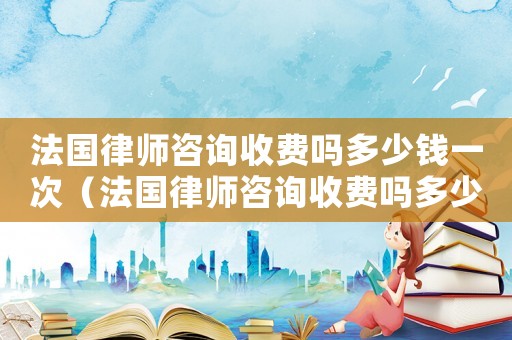 法國(guó)律師咨詢收費(fèi)嗎多少錢一次（法國(guó)律師咨詢收費(fèi)嗎多少）