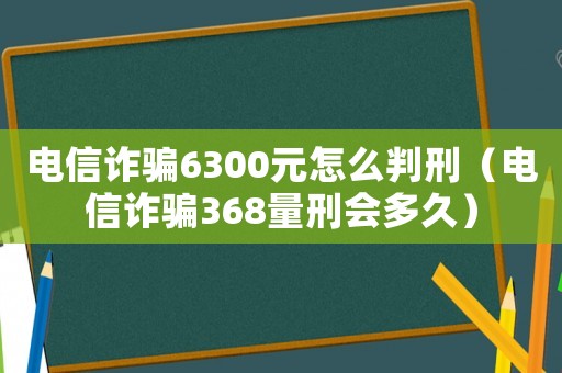 電信詐騙6300元怎么判刑（電信詐騙368量刑會多久）