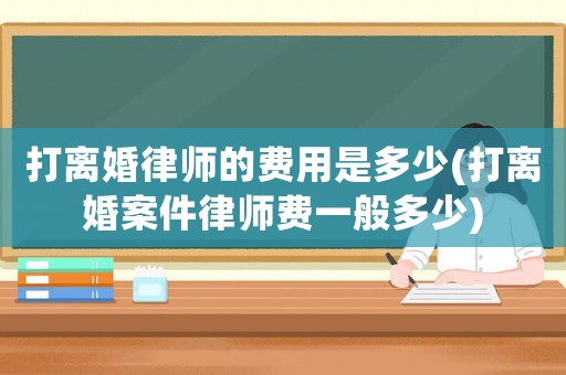 打離婚律師的費(fèi)用是多少(打離婚案件律師費(fèi)一般多少)