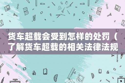 貨車超載會受到怎樣的處罰（了解貨車超載的相關法律法規和處罰措施）