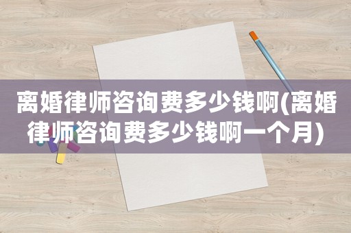 離婚律師咨詢費多少錢啊(離婚律師咨詢費多少錢啊一個月)