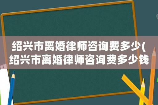 紹興市離婚律師咨詢費(fèi)多少(紹興市離婚律師咨詢費(fèi)多少錢)
