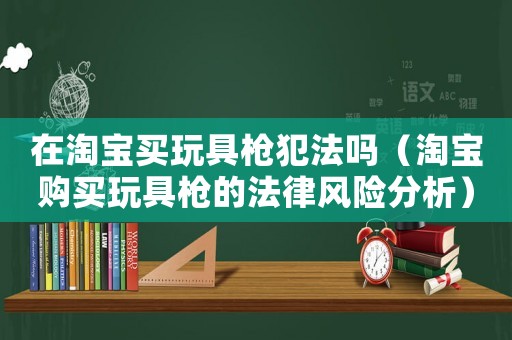 在淘寶買玩具槍犯法嗎（淘寶購買玩具槍的法律風(fēng)險分析）
