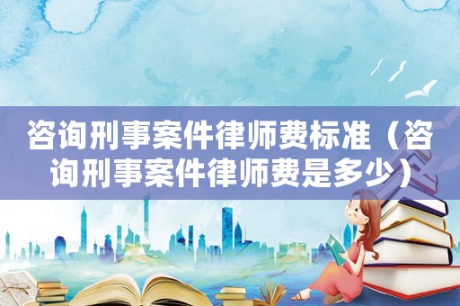 咨詢刑事案件律師費標準（咨詢刑事案件律師費是多少）
