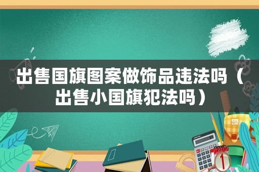 出售國旗圖案做飾品違法嗎（出售小國旗犯法嗎）