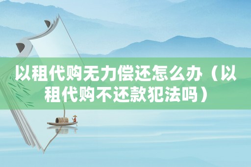 以租代購無力償還怎么辦（以租代購不還款犯法嗎）