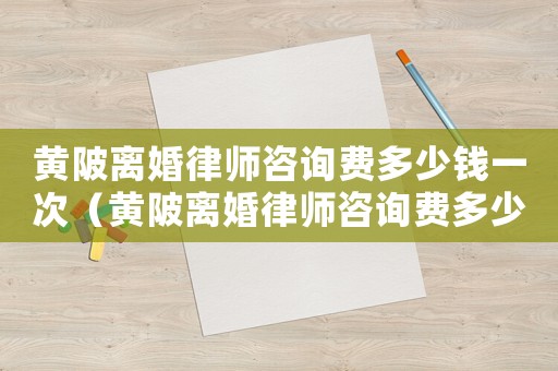 黃陂離婚律師咨詢費(fèi)多少錢一次（黃陂離婚律師咨詢費(fèi)多少）