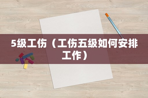 5級工傷（工傷五級如何安排工作）