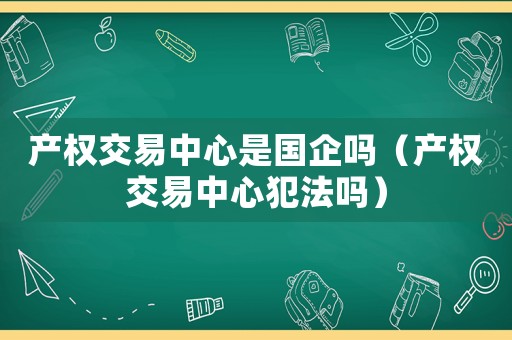 產權交易中心是國企嗎（產權交易中心犯法嗎）