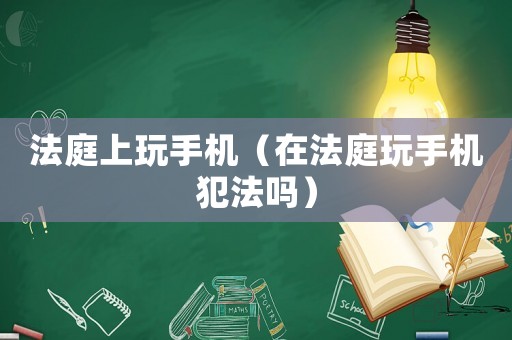 法庭上玩手機（在法庭玩手機犯法嗎）
