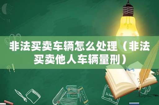 非法買賣車輛怎么處理（非法買賣他人車輛量刑）