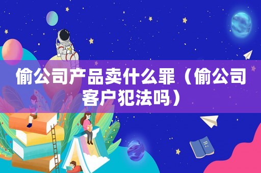 偷公司產(chǎn)品賣什么罪（偷公司客戶犯法嗎）